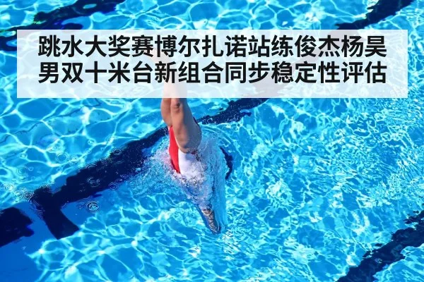 跳水大奖赛博尔扎诺站练俊杰杨昊男双十米台新组合同步稳定性评估