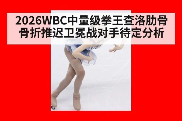 2026WBC中量级拳王查洛肋骨骨折推迟卫冕战对手待定分析
