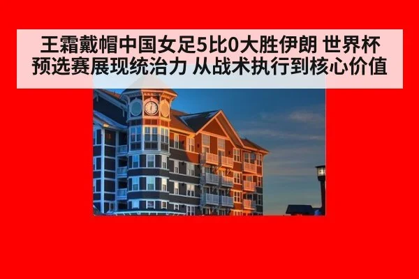 王霜戴帽中国女足5比0大胜伊朗 世界杯预选赛展现统治力 从战术执行到核心价值